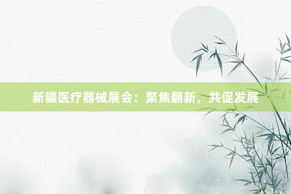 新疆医疗器械展会：聚焦翻新，共促发展