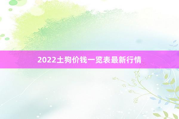 2022土狗价钱一览表最新行情