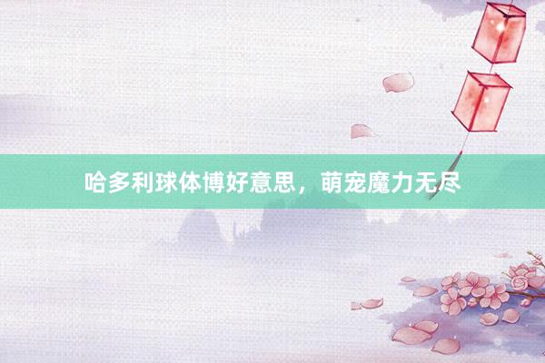 哈多利球体博好意思,萌宠魔力无尽